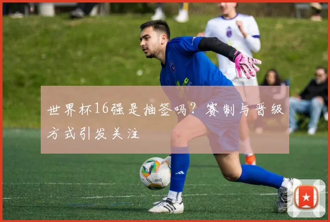 世界杯16强是抽签吗？赛制与晋级方式引发关注