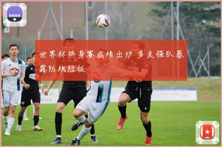 世界杯热身赛成绩出炉 多支强队暴露防线短板