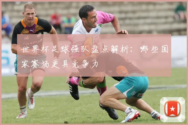 世界杯足球强队盘点解析:哪些国家赛场更具竞争力