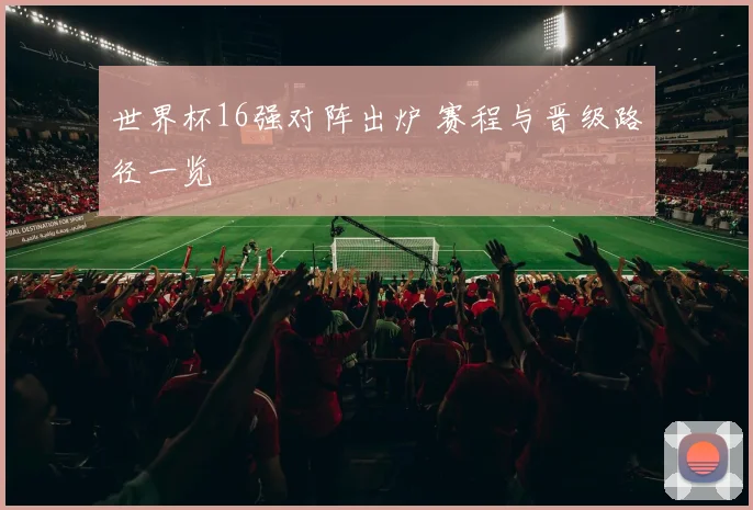 世界杯16强对阵出炉 赛程与晋级路径一览