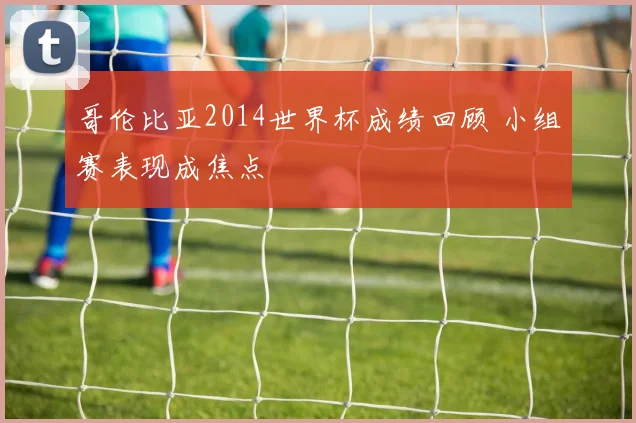 哥伦比亚2014世界杯成绩回顾 小组赛表现成焦点