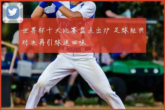 世界杯十大比赛盘点出炉 足球经典对决再引球迷回味