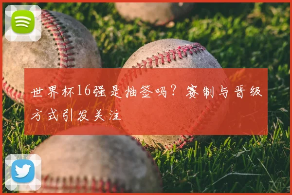 世界杯16强是抽签吗？赛制与晋级方式引发关注