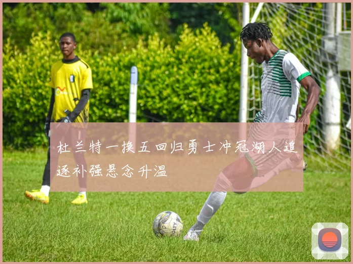 杜兰特一换五回归勇士冲冠湖人追逐补强悬念升温