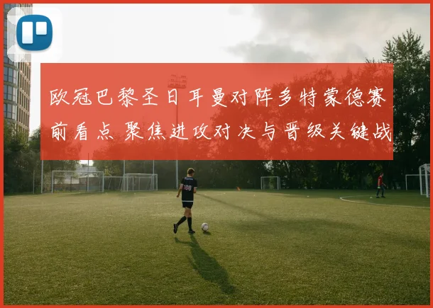欧冠巴黎圣日耳曼对阵多特蒙德赛前看点 聚焦进攻对决与晋级关键战
