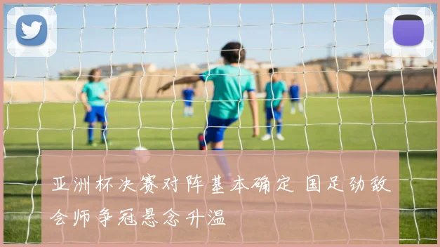 亚洲杯决赛对阵基本确定 国足劲敌会师争冠悬念升温