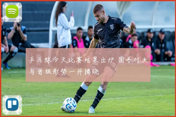 乒乓球今天比赛结果出炉 国手对决与晋级形势一并揭晓