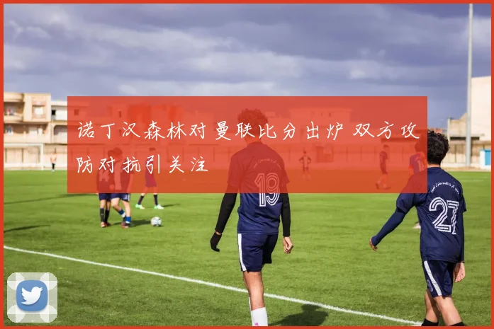 诺丁汉森林对曼联比分出炉 双方攻防对抗引关注