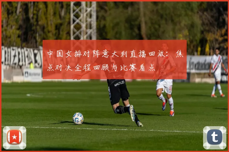 中国女排对阵意大利直播回放：焦点对决全程回顾与比赛看点