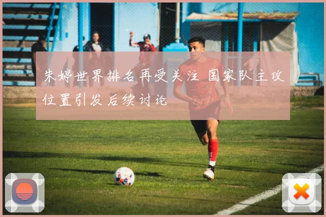 朱婷世界排名再受关注 国家队主攻位置引发后续讨论