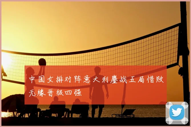 中国女排对阵意大利鏖战五局惜败无缘晋级四强