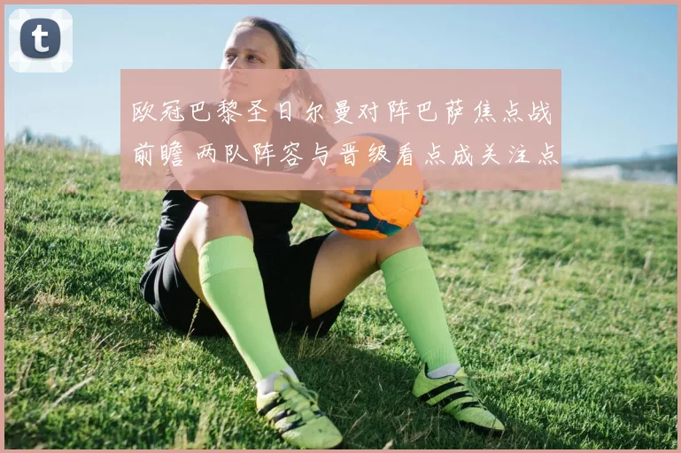 欧冠巴黎圣日尔曼对阵巴萨焦点战前瞻 两队阵容与晋级看点成关注点
