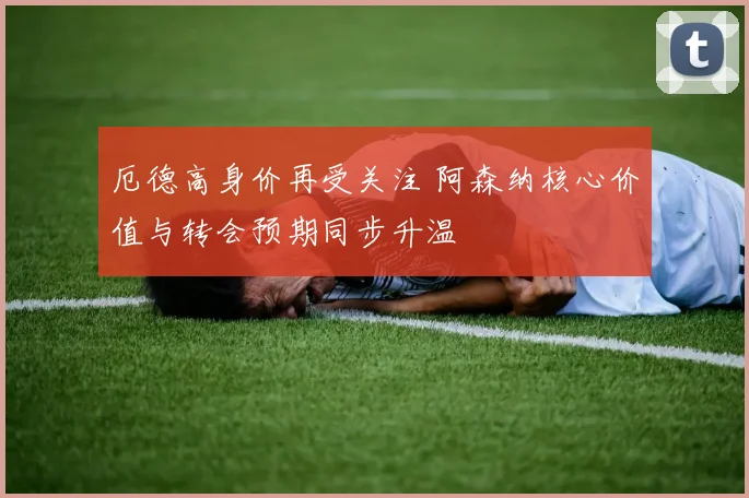 厄德高身价再受关注 阿森纳核心价值与转会预期同步升温