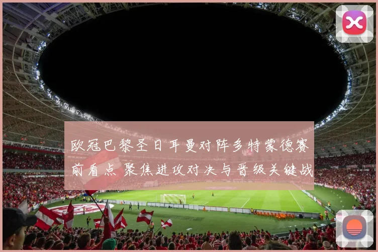 欧冠巴黎圣日耳曼对阵多特蒙德赛前看点 聚焦进攻对决与晋级关键战