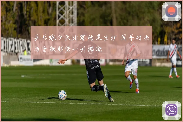 乒乓球今天比赛结果出炉 国手对决与晋级形势一并揭晓