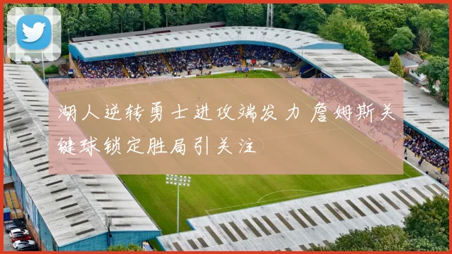 湖人逆转勇士进攻端发力 詹姆斯关键球锁定胜局引关注