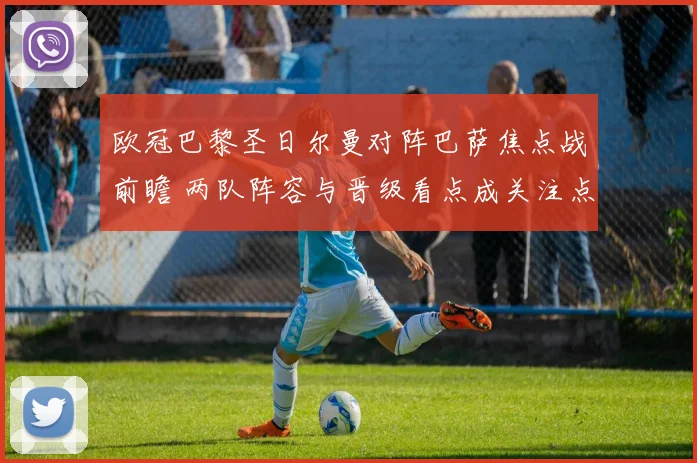 欧冠巴黎圣日尔曼对阵巴萨焦点战前瞻 两队阵容与晋级看点成关注点