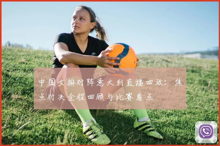 中国女排对阵意大利直播回放：焦点对决全程回顾与比赛看点