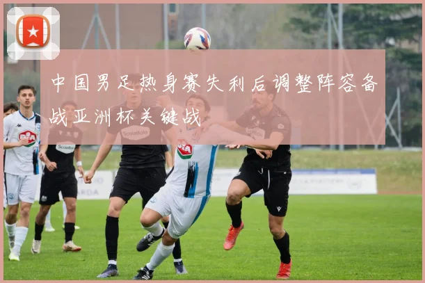 中国男足热身赛失利后调整阵容备战亚洲杯关键战